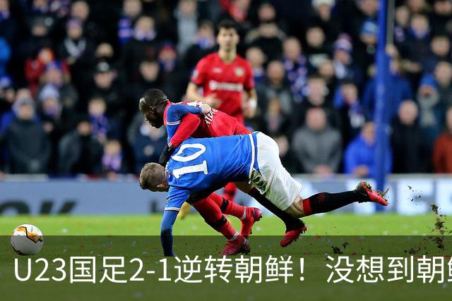 U23国足2-1逆转朝鲜！没想到朝鲜主帅赛后这么说，彻底破防！